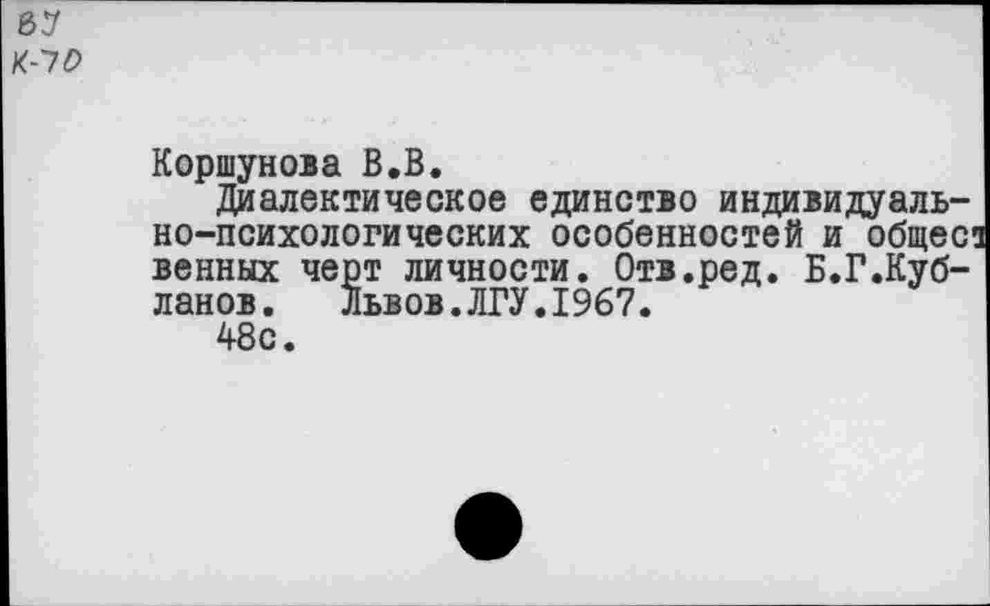 ﻿67
К-70
Коршунова В.В.
Диалектическое единство индивидуально-психологических особенностей и общее венных черт личности. Отв.ред. Б.Г.Куб-ланов. Львов.ЛГУ.1967.
48с.